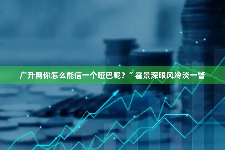 广升网你怎么能信一个哑巴呢？”霍景深眼风冷淡一瞥