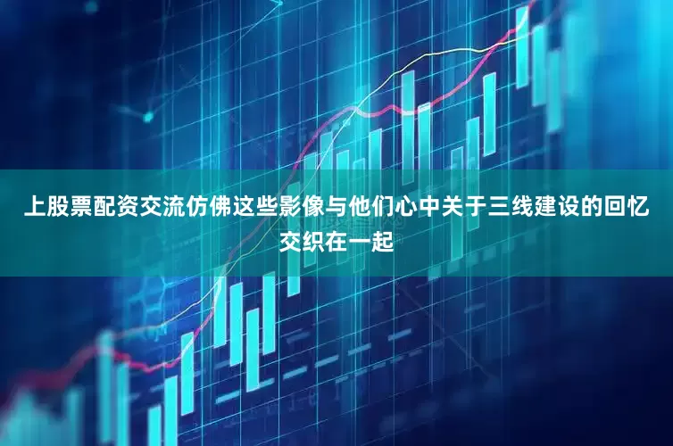 上股票配资交流仿佛这些影像与他们心中关于三线建设的回忆交织在一起