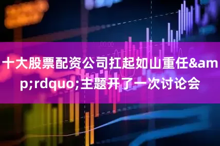 十大股票配资公司扛起如山重任&rdquo;主题开了一次讨论会