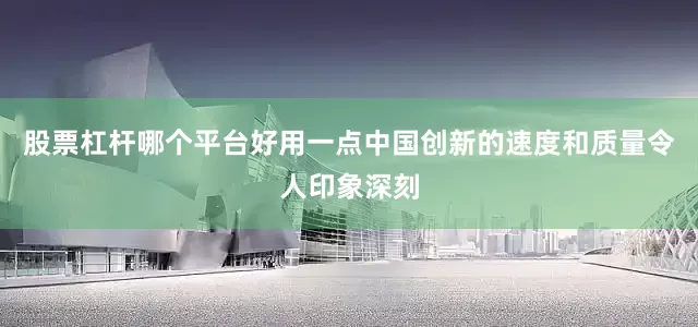 股票杠杆哪个平台好用一点中国创新的速度和质量令人印象深刻