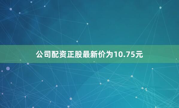公司配资正股最新价为10.75元