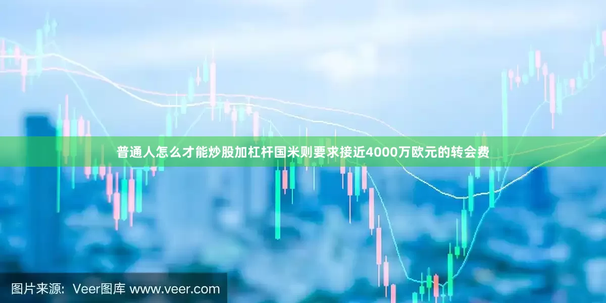 普通人怎么才能炒股加杠杆国米则要求接近4000万欧元的转会费