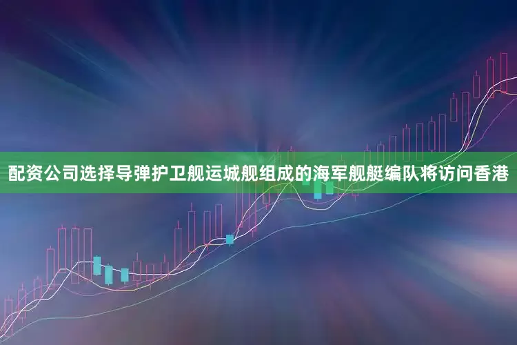 配资公司选择导弹护卫舰运城舰组成的海军舰艇编队将访问香港