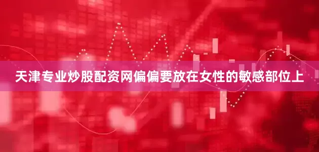 天津专业炒股配资网偏偏要放在女性的敏感部位上