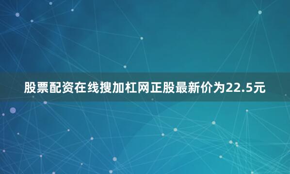 股票配资在线搜加杠网正股最新价为22.5元