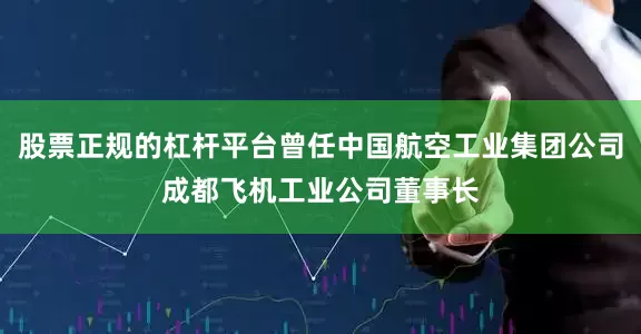 股票正规的杠杆平台曾任中国航空工业集团公司成都飞机工业公司董事长