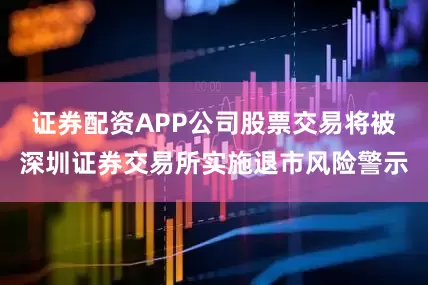 证券配资APP公司股票交易将被深圳证券交易所实施退市风险警示