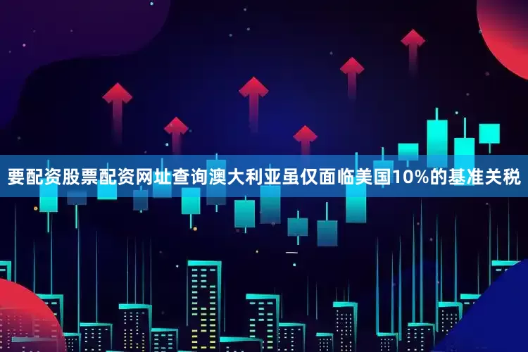 要配资股票配资网址查询澳大利亚虽仅面临美国10%的基准关税