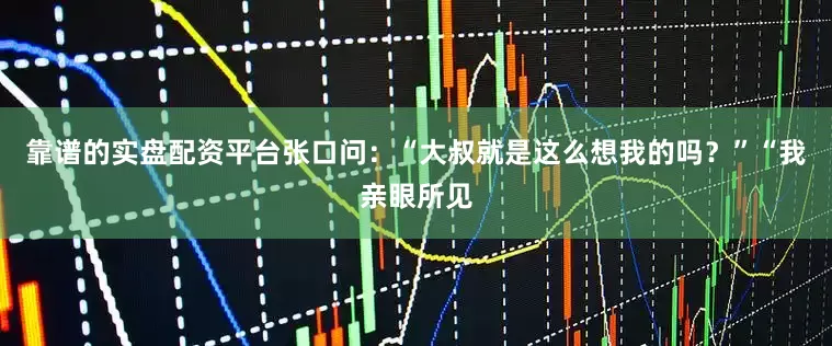 靠谱的实盘配资平台张口问：“大叔就是这么想我的吗？”“我亲眼所见