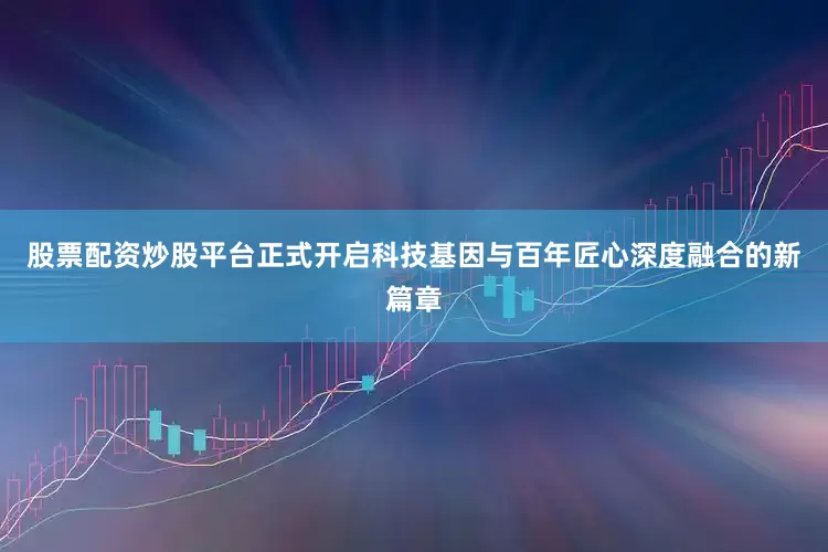 股票配资炒股平台正式开启科技基因与百年匠心深度融合的新篇章