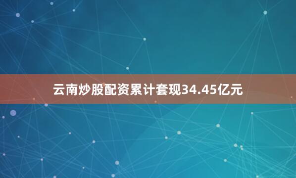 云南炒股配资累计套现34.45亿元
