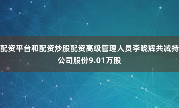 配资平台和配资炒股配资高级管理人员李晓辉共减持公司股份9.01万股