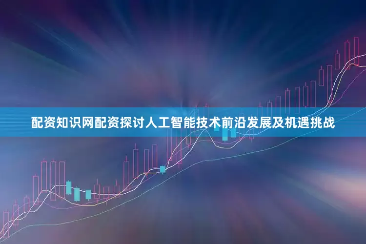 配资知识网配资探讨人工智能技术前沿发展及机遇挑战