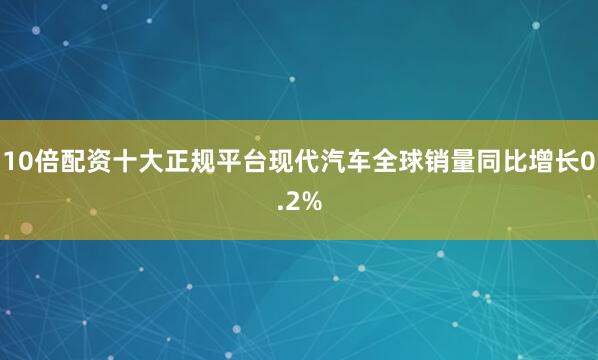 10倍配资十大正规平台现代汽车全球销量同比增长0.2%