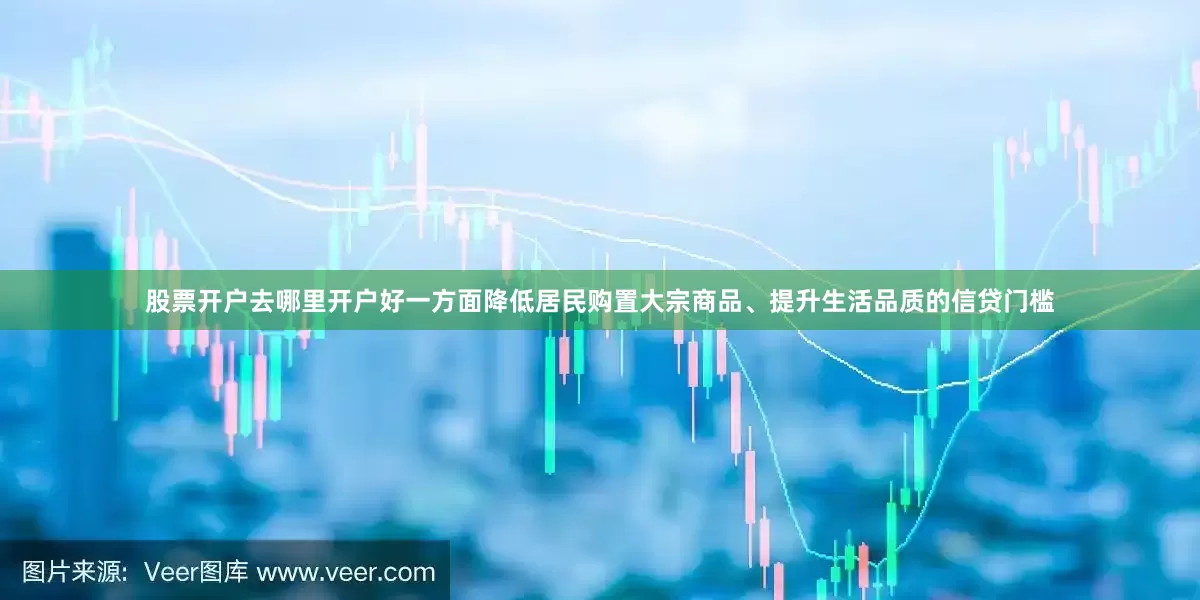 股票开户去哪里开户好一方面降低居民购置大宗商品、提升生活品质的信贷门槛