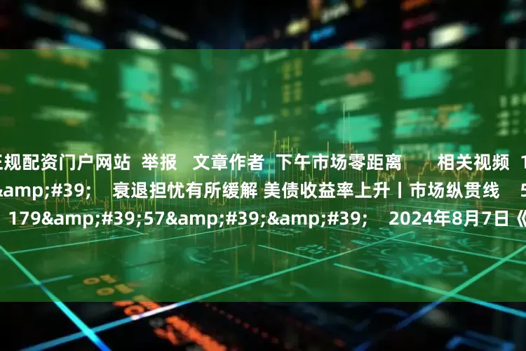 正规配资门户网站  举报   文章作者  下午市场零距离       相关视频  10&#39;22&#39;&#39;    衰退担忧有所缓解 美债收益率上升丨市场纵贯线    51  2024-08-07 12:26     179&#39;57&#39;&#39;    2024年8月7日《市场零距离》上午    45  2024-08-07