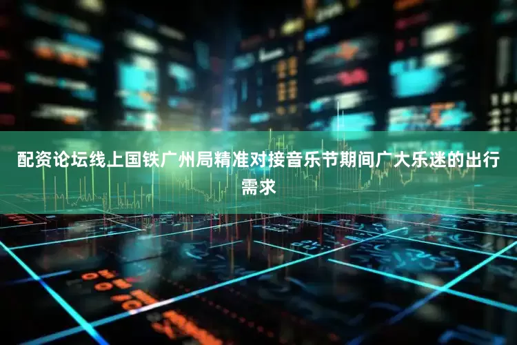 配资论坛线上国铁广州局精准对接音乐节期间广大乐迷的出行需求