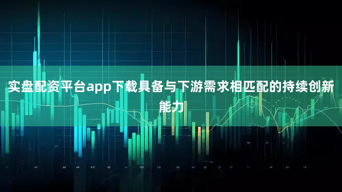 实盘配资平台app下载具备与下游需求相匹配的持续创新能力