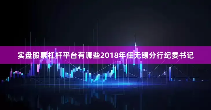 实盘股票杠杆平台有哪些2018年任无锡分行纪委书记