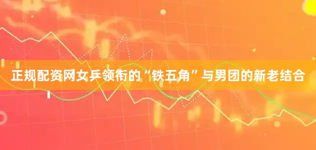 正规配资网女乒领衔的“铁五角”与男团的新老结合
