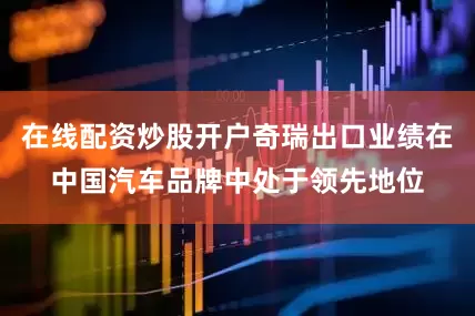 在线配资炒股开户奇瑞出口业绩在中国汽车品牌中处于领先地位