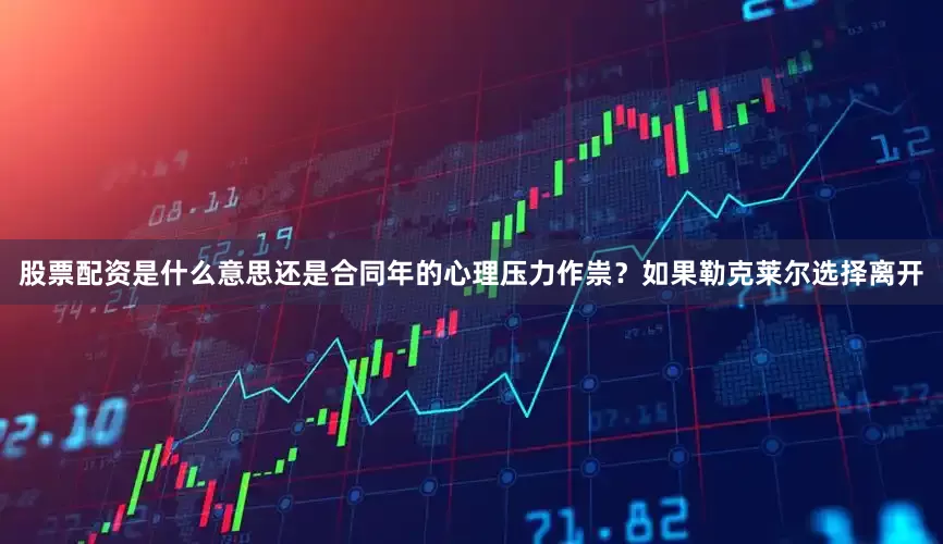 股票配资是什么意思还是合同年的心理压力作祟？如果勒克莱尔选择离开