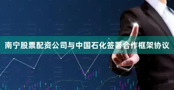 南宁股票配资公司与中国石化签署合作框架协议